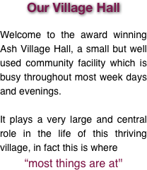 Our Village Hall

Welcome to the award winning Ash Village Hall, a small but well used community facility which is busy throughout most week days and evenings. 

It plays a very large and central role in the life of this thriving village, in fact this is where
“most things are at''